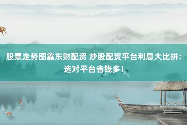 股票走势图鑫东财配资 炒股配资平台利息大比拼：选对平台省钱多！