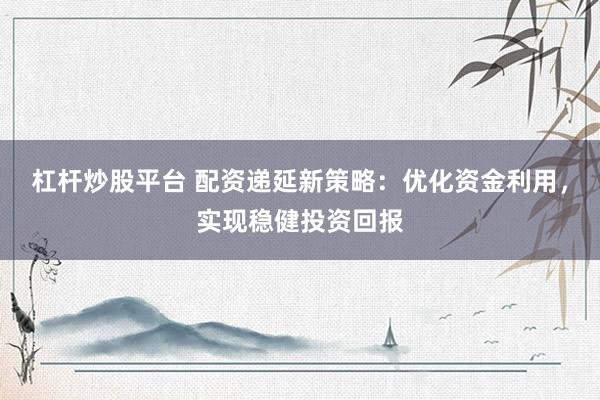 杠杆炒股平台 配资递延新策略：优化资金利用，实现稳健投资回报