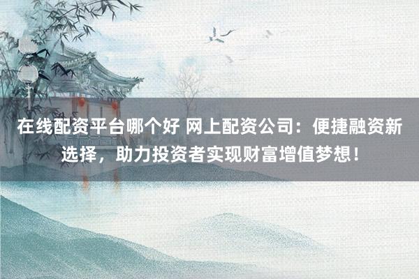在线配资平台哪个好 网上配资公司：便捷融资新选择，助力投资者实现财富增值梦想！