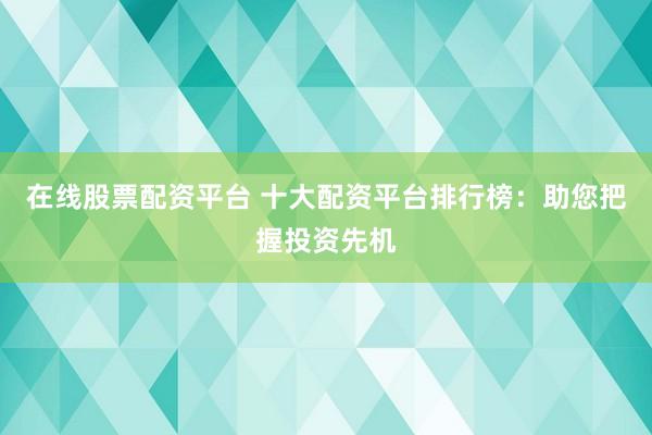 在线股票配资平台 十大配资平台排行榜：助您把握投资先机
