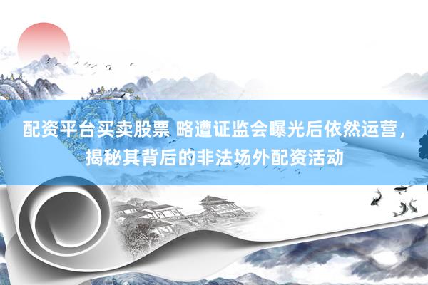 配资平台买卖股票 略遭证监会曝光后依然运营，揭秘其背后的非法场外配资活动