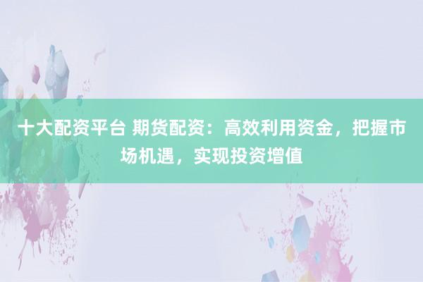 十大配资平台 期货配资：高效利用资金，把握市场机遇，实现投资增值