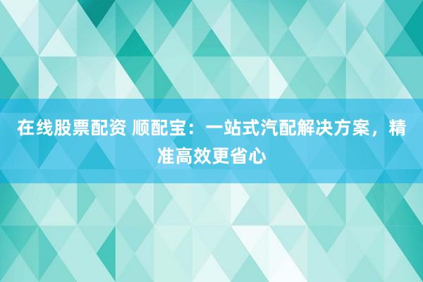 在线股票配资 顺配宝：一站式汽配解决方案，精准高效更省心