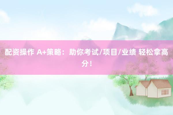 配资操作 A+策略：助你考试/项目/业绩 轻松拿高分！
