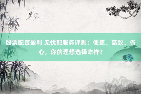 股票配资盈利 无忧配服务评测：便捷、高效、省心，你的理想选择咋样？