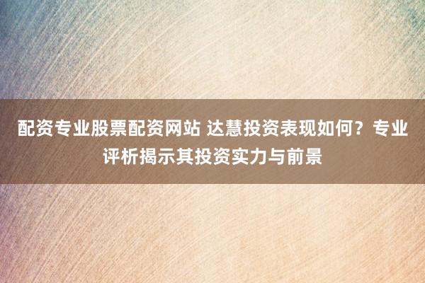 配资专业股票配资网站 达慧投资表现如何？专业评析揭示其投资实力与前景