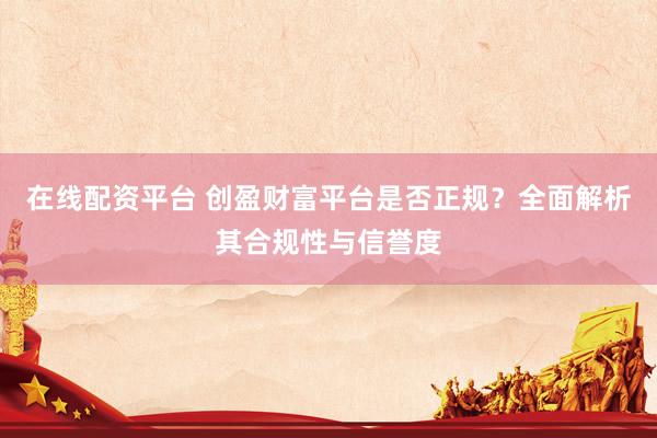 在线配资平台 创盈财富平台是否正规？全面解析其合规性与信誉度