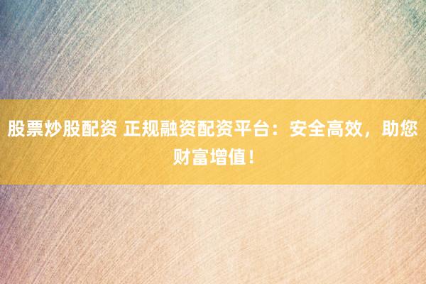 股票炒股配资 正规融资配资平台：安全高效，助您财富增值！
