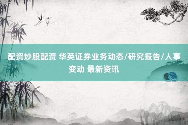 配资炒股配资 华英证券业务动态/研究报告/人事变动 最新资讯
