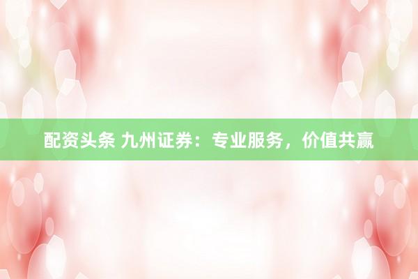 配资头条 九州证券：专业服务，价值共赢