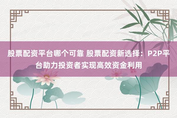 股票配资平台哪个可靠 股票配资新选择：P2P平台助力投资者实现高效资金利用