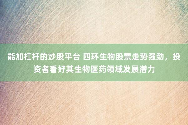 能加杠杆的炒股平台 四环生物股票走势强劲，投资者看好其生物医药领域发展潜力