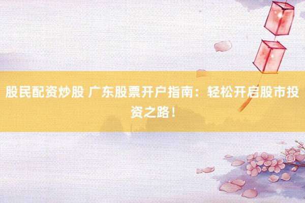 股民配资炒股 广东股票开户指南：轻松开启股市投资之路！