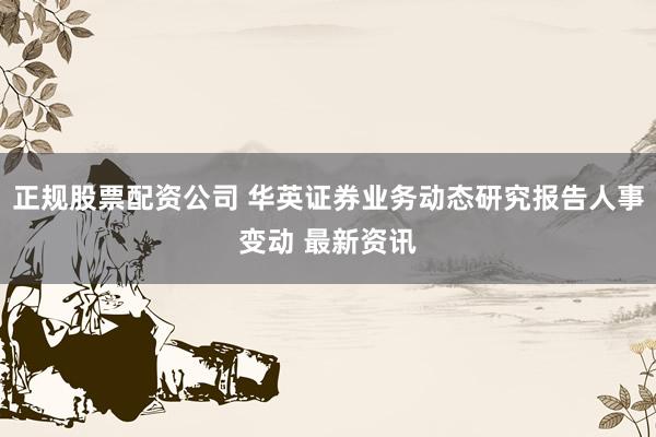 正规股票配资公司 华英证券业务动态研究报告人事变动 最新资讯