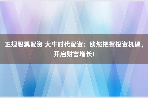 正规股票配资 大牛时代配资：助您把握投资机遇，开启财富增长！