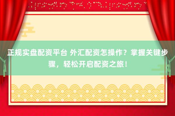 正规实盘配资平台 外汇配资怎操作？掌握关键步骤，轻松开启配资之旅！