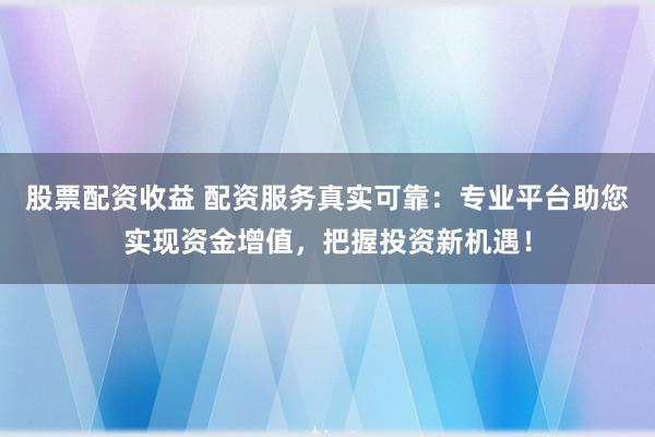 股票配资收益 配资服务真实可靠：专业平台助您实现资金增值，把握投资新机遇！