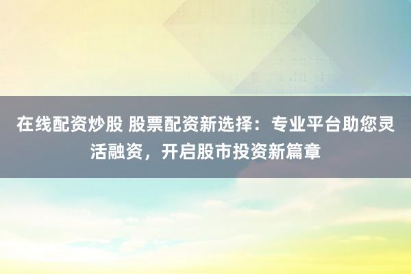 在线配资炒股 股票配资新选择：专业平台助您灵活融资，开启股市投资新篇章