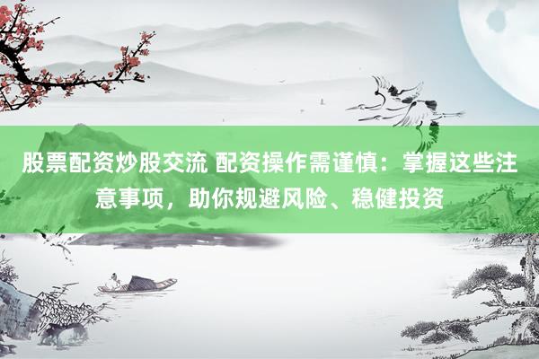股票配资炒股交流 配资操作需谨慎：掌握这些注意事项，助你规避风险、稳健投资