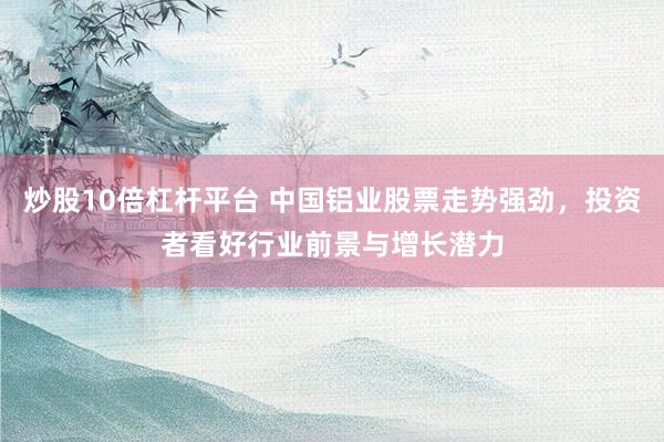 炒股10倍杠杆平台 中国铝业股票走势强劲，投资者看好行业前景与增长潜力