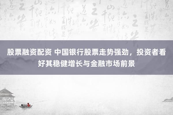 股票融资配资 中国银行股票走势强劲，投资者看好其稳健增长与金融市场前景