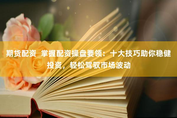 期货配资  掌握配资操盘要领：十大技巧助你稳健投资，轻松驾驭市场波动
