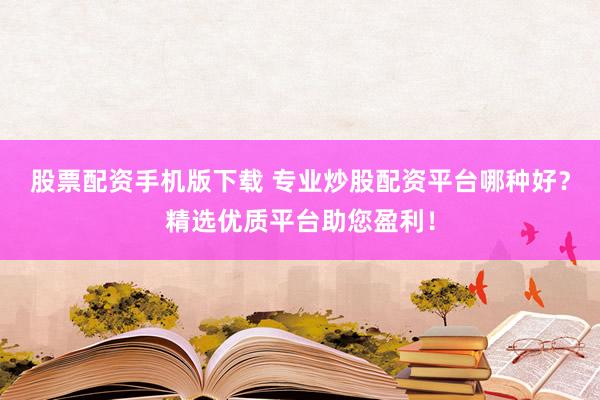 股票配资手机版下载 专业炒股配资平台哪种好？精选优质平台助您盈利！
