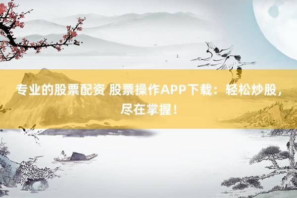 专业的股票配资 股票操作APP下载：轻松炒股，尽在掌握！