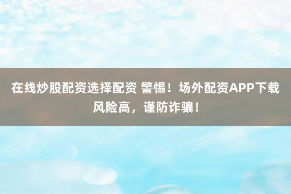 在线炒股配资选择配资 警惕！场外配资APP下载风险高，谨防诈骗！