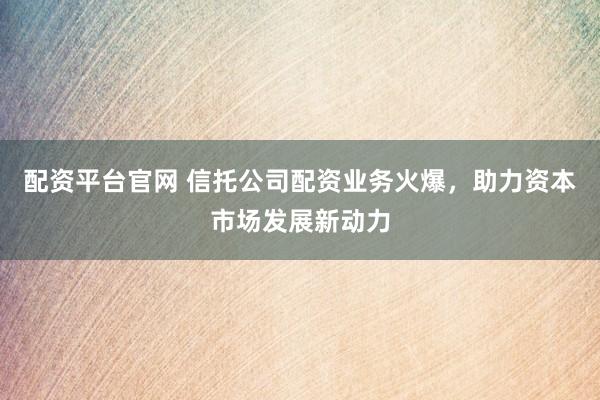 配资平台官网 信托公司配资业务火爆，助力资本市场发展新动力