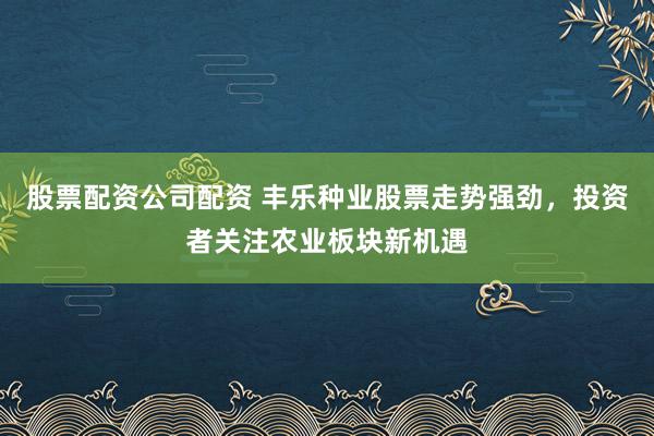 股票配资公司配资 丰乐种业股票走势强劲，投资者关注农业板块新机遇