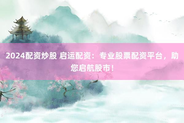2024配资炒股 启运配资：专业股票配资平台，助您启航股市！
