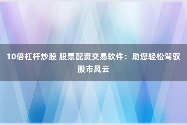 10倍杠杆炒股 股票配资交易软件：助您轻松驾驭股市风云
