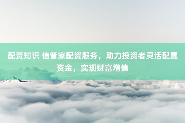 配资知识 信管家配资服务，助力投资者灵活配置资金，实现财富增值
