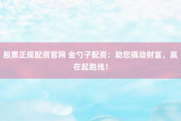 股票正规配资官网 金勺子配资：助您撬动财富，赢在起跑线！