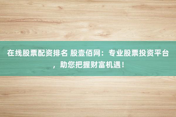 在线股票配资排名 股壹佰网：专业股票投资平台，助您把握财富机遇！