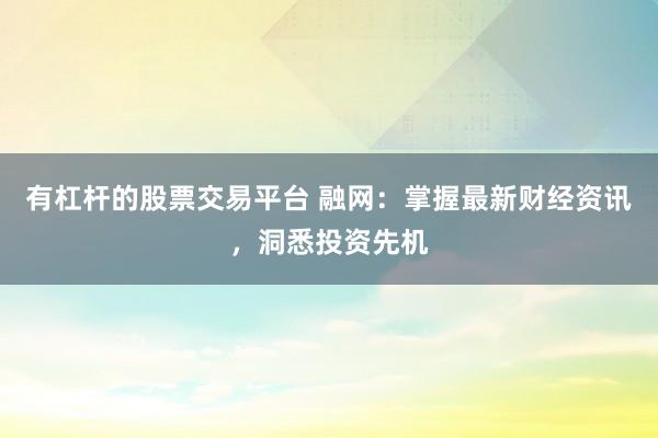 有杠杆的股票交易平台 融网：掌握最新财经资讯，洞悉投资先机