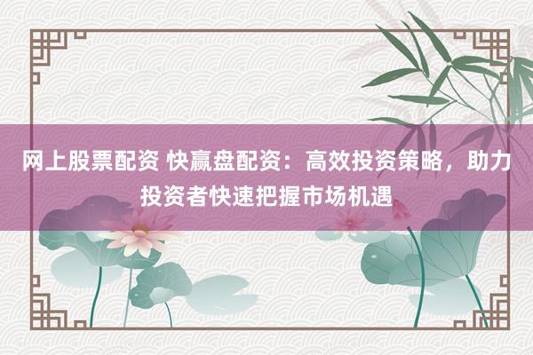 网上股票配资 快赢盘配资：高效投资策略，助力投资者快速把握市场机遇