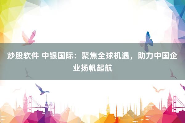 炒股软件 中银国际：聚焦全球机遇，助力中国企业扬帆起航