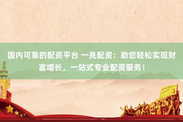 国内可靠的配资平台 一兆配资：助您轻松实现财富增长，一站式专业配资服务！
