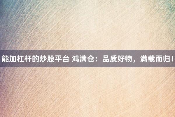 能加杠杆的炒股平台 鸿满仓：品质好物，满载而归！