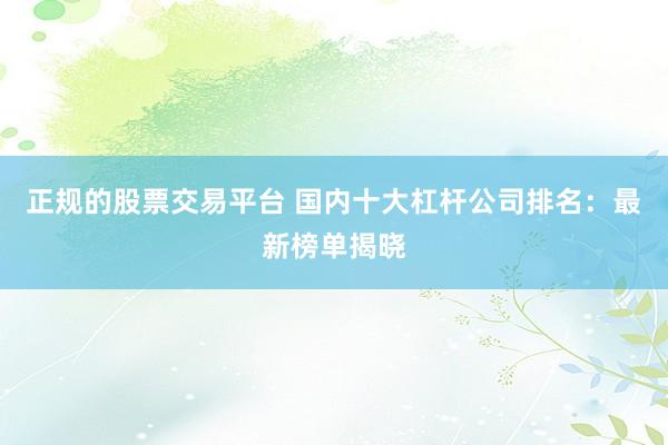 正规的股票交易平台 国内十大杠杆公司排名：最新榜单揭晓