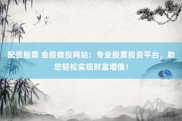 配资股票 金股微投网站：专业股票投资平台，助您轻松实现财富增值！