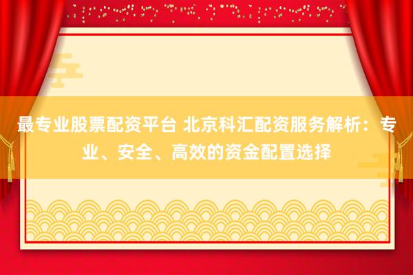 最专业股票配资平台 北京科汇配资服务解析：专业、安全、高效的资金配置选择