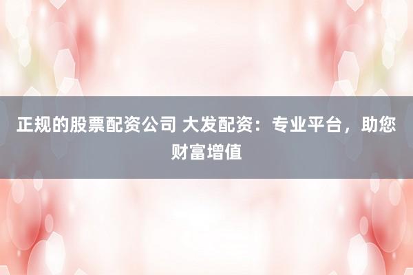 正规的股票配资公司 大发配资：专业平台，助您财富增值