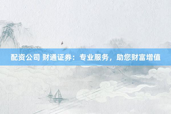 配资公司 财通证券：专业服务，助您财富增值