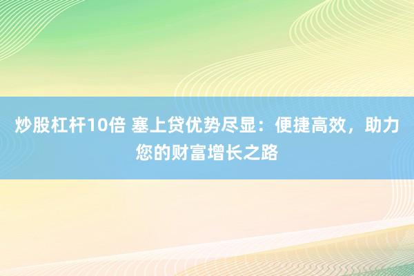炒股杠杆10倍 塞上贷优势尽显：便捷高效，助力您的财富增长之路