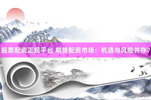股票配资正规平台 期货配资市场：机遇与风险并存？
