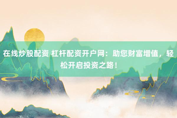 在线炒股配资 杠杆配资开户网：助您财富增值，轻松开启投资之路！