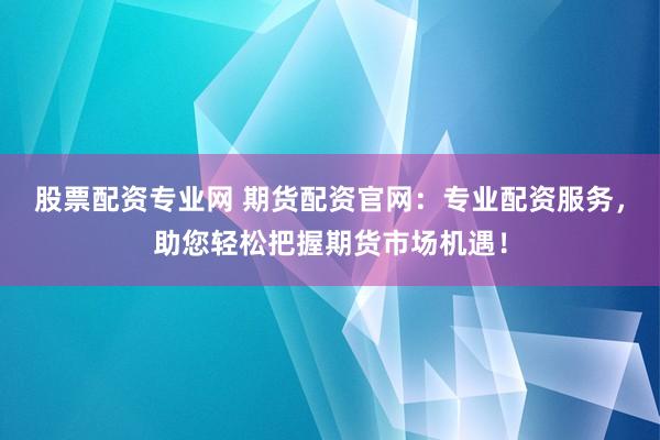 股票配资专业网 期货配资官网：专业配资服务，助您轻松把握期货市场机遇！
